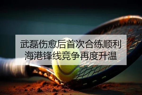 武磊伤愈后首次合练顺利 海港锋线竞争再度升温
